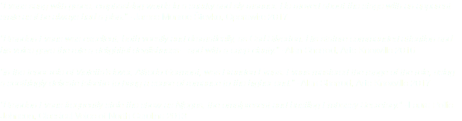 “Evans sang with grace, emphasizing words in a snarky and sly manner. He moved about the stage with an apparent smile as if he always had a plan.” -James Monroe Števko, Operawire 2017 “Brandon Evans was excellent, both vocally and dramatically, as Carl Silverton. His stature commanded attention and his voice gave the role a delightful devilishness—and with a crisp clarity.” -Alan Sherrod, Arts Knoxville 2016 “in the tenor role of Violetta’s lover, Alfredo Germont, was Brandon Evans. Evans mastered the range of the role, using a soothingly delicate falsetto to bring a sense of romance to the higher end.” -Alan Sherrod, Arts Knoxville 2017 “Brandon Evans frequently stole the show as Njegus, the omnipresent and bustling Embassy Secretary.” -Laura Pollie Johnson, Classical Voice of North Carolina 2013