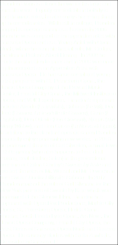 Brandon Evans is a tenor known for his large and versatile voice. Equally comfortable in both lyric and dramatic roles, he also enjoys hamming things up in comedic roles. While still in college, Brandon began his operatic career as a baritone in 2006 when he was accepted as an apprentice artist with Sarasota Opera and as a Young Artist with Opera North, where he sang his first full role, Mr. Gedge, the vicar in Britten’s Albert Herring. In 2008 he made the transition to tenor and in 2009 was once again accepted as an Apprentice Artist with Sarasota Opera. He has since completed young artist programs with St. Petersburg Opera, the Janiec Opera Company at the Brevard Music Center, Emerald City Opera, the Midwest Institute of Opera, and VOICExperience. Brandon’s repertoire includes Alfredo (La traviata), Roberto (Le Villi), Don José (Carmen, La tragédie de Carmen), Canio (I Paglaicci), Don Ottavio (Don Giovanni), Njegus (The Merry Widow), and Don Curzio (La Nozze di Figaro). In addition to the standard operatic canon Brandon especially enjoys performing new works. In 2016 he performed the role of Carl Silverton, a small town 1950s grocer (who also happens to be a deal making, soul stealing Satan) in the professional premiere of Griffen Candey’s Sweets by Kate and created the roles of Mr. Weasel and Mr. Orwachs in Tom Sivaks’ Doctor Dilligaff’s Baboon. In 2017 Brandon reprised the role of Carl Silverton for the New York premiere of Sweets by Kate which was performed at the Stonewall Inn. Brandon has appeared with OperaRox Productions, Marble City Opera, St. Petersburg Opera, Florida Opera Theatre, South Florida Lyric Opera, Ars Nova, the Janiec Opera Company, Emerald City Opera, the Artist Series of Sarasota, Opera North and Sarasota Opera. He currently studies with Stella Zambalis. He resides in Sarasota, FL. 